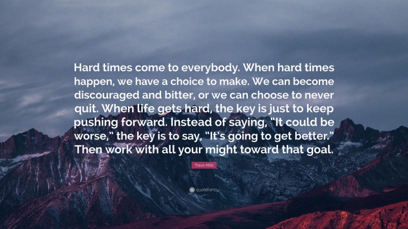 Travis Mills Quote: “Hard times come to everybody. When hard times happen, we have a choice to make. We can become discouraged and bitter, or we can choose to never quit. When life gets hard, the key is just to keep pushing forward. Instead of saying, “It could be worse,” the key is to say, “It’s going to get better.” Then work with all your might toward that goal.”