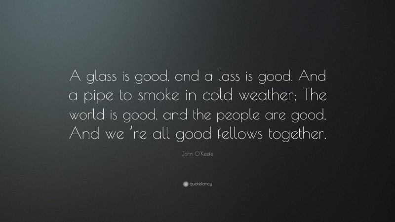 John O'Keefe Quote: “A glass is good, and a lass is good, And a pipe to smoke in cold weather; The world is good, and the people are good, And we ’re all good fellows together.”