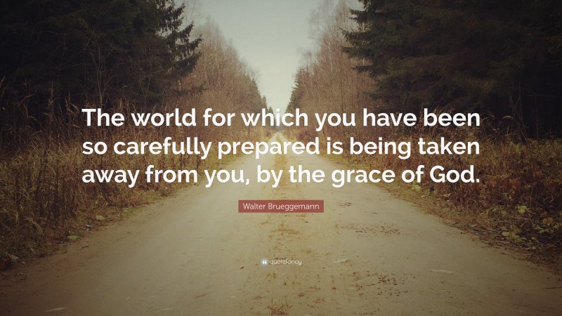 Walter Brueggemann Quote: “The world for which you have been so carefully prepared is being taken away from you, by the grace of God.”