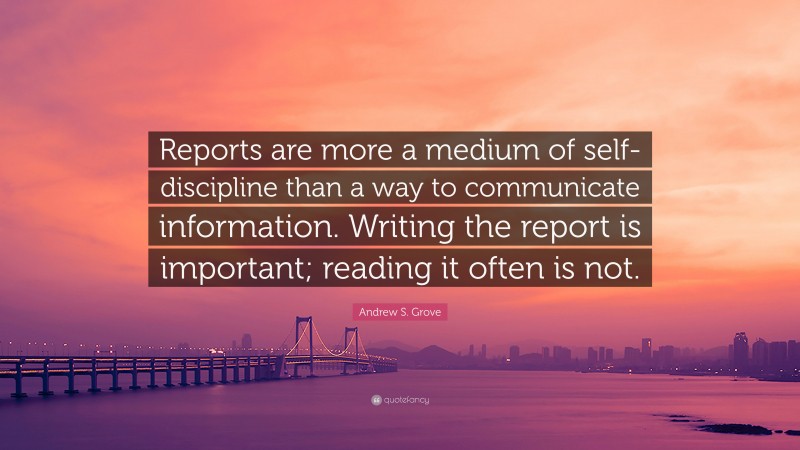 Andrew S. Grove Quote: “Reports are more a medium of self-discipline than a way to communicate information. Writing the report is important; reading it often is not.”