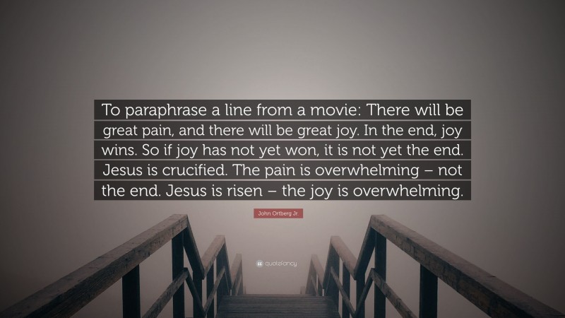 John Ortberg Jr. Quote: “To paraphrase a line from a movie: There will be great pain, and there will be great joy. In the end, joy wins. So if joy has not yet won, it is not yet the end. Jesus is crucified. The pain is overwhelming – not the end. Jesus is risen – the joy is overwhelming.”