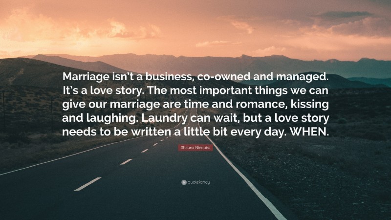 Shauna Niequist Quote: “Marriage isn’t a business, co-owned and managed. It’s a love story. The most important things we can give our marriage are time and romance, kissing and laughing. Laundry can wait, but a love story needs to be written a little bit every day. WHEN.”