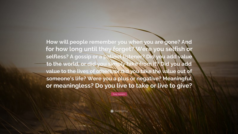 Suzy Kassem Quote: “How will people remember you when you are gone? And for how long until they forget? Were you selfish or selfless? A gossip or a patient listener? Did you add value to the world, or did you simply take from it? Did you add value to the lives of others, or did you take the value out of someone’s life? Were you a plus or negative? Meaningful or meaningless? Do you live to take or live to give?”
