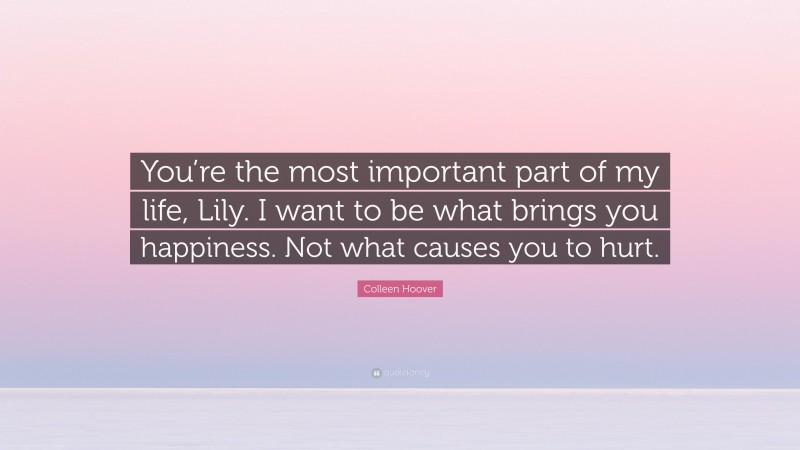 Colleen Hoover Quote: “You’re the most important part of my life, Lily. I want to be what brings you happiness. Not what causes you to hurt.”