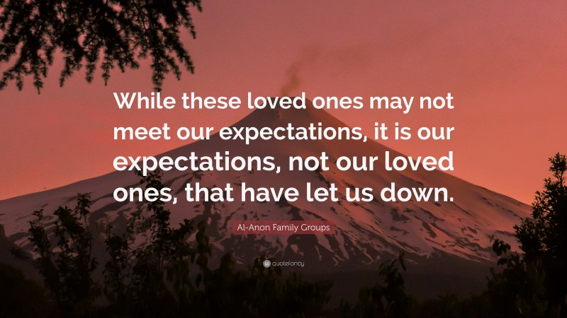 Al-Anon Family Groups Quote: “While these loved ones may not meet our expectations, it is our expectations, not our loved ones, that have let us down.”