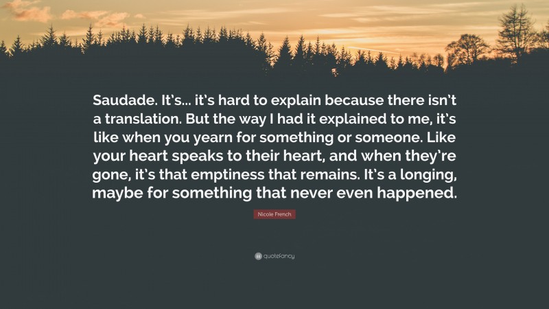 Nicole French Quote: “Saudade. It’s... it’s hard to explain because there isn’t a translation. But the way I had it explained to me, it’s like when you yearn for something or someone. Like your heart speaks to their heart, and when they’re gone, it’s that emptiness that remains. It’s a longing, maybe for something that never even happened.”