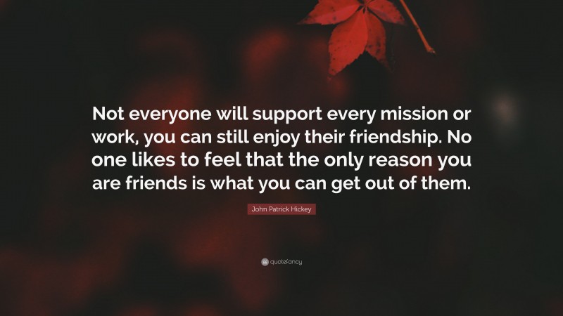 John Patrick Hickey Quote: “Not everyone will support every mission or work, you can still enjoy their friendship. No one likes to feel that the only reason you are friends is what you can get out of them.”