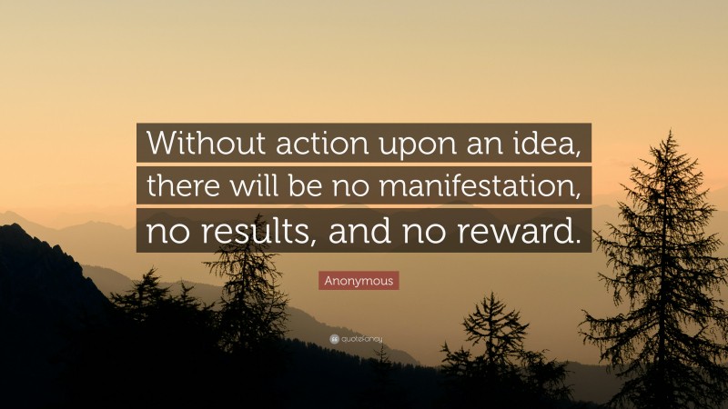Anonymous Quote: “Without action upon an idea, there will be no manifestation, no results, and no reward.”