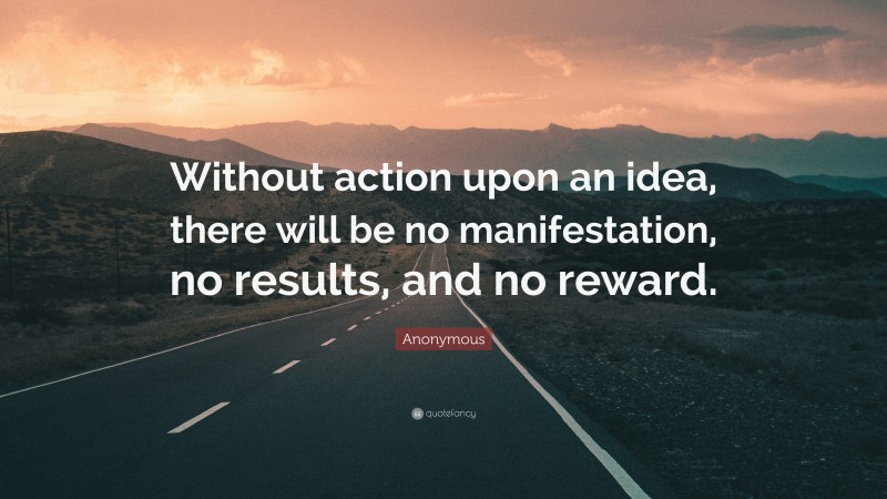 Anonymous Quote: “Without action upon an idea, there will be no manifestation, no results, and no reward.”