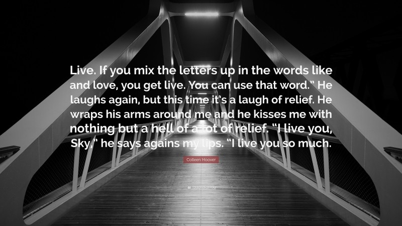Colleen Hoover Quote: “Live. If you mix the letters up in the words like and love, you get live. You can use that word.” He laughs again, but this time it’s a laugh of relief. He wraps his arms around me and he kisses me with nothing but a hell of a lot of relief. “I live you, Sky,” he says agains my lips. “I live you so much.”