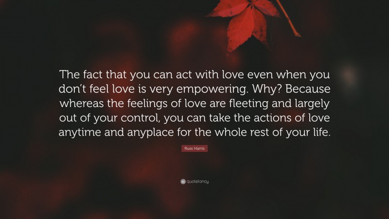 Russ Harris Quote: “The fact that you can act with love even when you don’t feel love is very empowering. Why? Because whereas the feelings of love are fleeting and largely out of your control, you can take the actions of love anytime and anyplace for the whole rest of your life.”