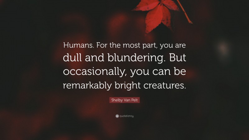 Shelby Van Pelt Quote: “Humans. For the most part, you are dull and blundering. But occasionally, you can be remarkably bright creatures.”