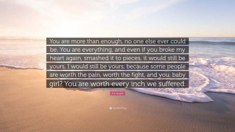 K.A. Knight Quote: “You are more than enough, no one else ever could be. You are everything, and even if you broke my heart again, smashed it to pieces, it would still be yours, I would still be yours, because some people are worth the pain, worth the fight, and you, baby girl? You are worth every inch we suffered.”