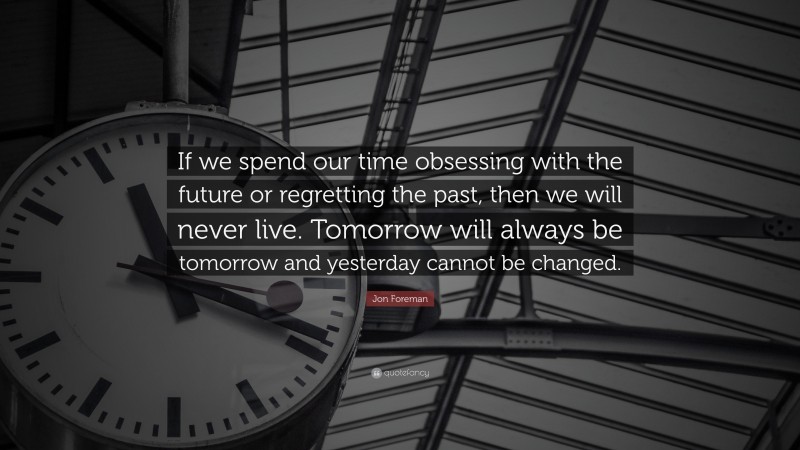 Jon Foreman Quote: “If we spend our time obsessing with the future or regretting the past, then we will never live. Tomorrow will always be tomorrow and yesterday cannot be changed.”
