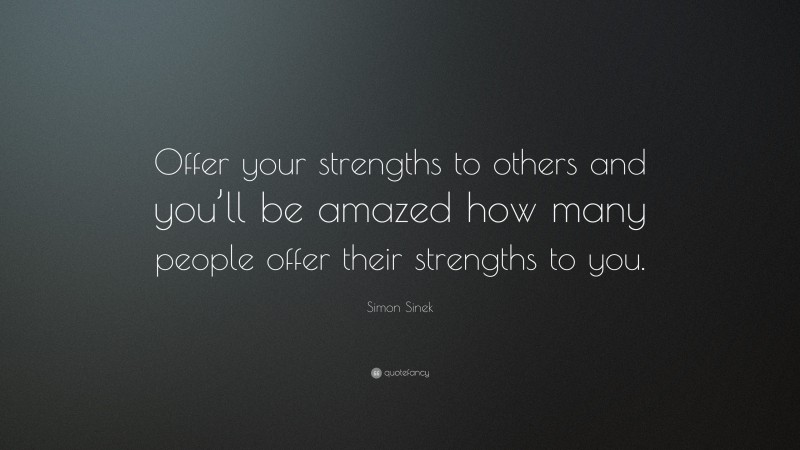 Simon Sinek Quote: “Offer your strengths to others and you’ll be amazed how many people offer their strengths to you.”