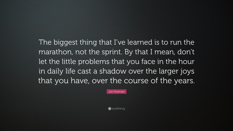 Jon Foreman Quote: “The biggest thing that I’ve learned is to run the marathon, not the sprint. By that I mean, don’t let the little problems that you face in the hour in daily life cast a shadow over the larger joys that you have, over the course of the years.”