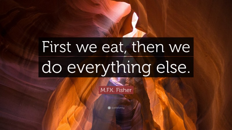 M.F.K. Fisher Quote: “First we eat, then we do everything else.”