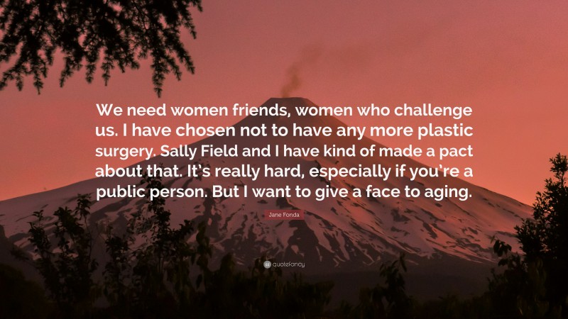 Jane Fonda Quote: “We need women friends, women who challenge us. I have chosen not to have any more plastic surgery. Sally Field and I have kind of made a pact about that. It’s really hard, especially if you’re a public person. But I want to give a face to aging.”