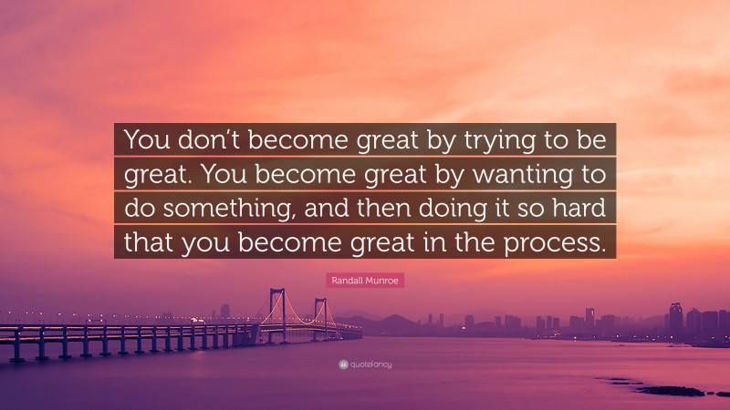 Randall Munroe Quote: “You don’t become great by trying to be great. You become great by wanting to do something, and then doing it so hard that you become great in the process.”