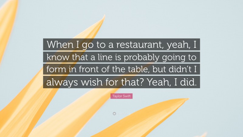 Taylor Swift Quote: “When I go to a restaurant, yeah, I know that a line is probably going to form in front of the table, but didn’t I always wish for that? Yeah, I did.”