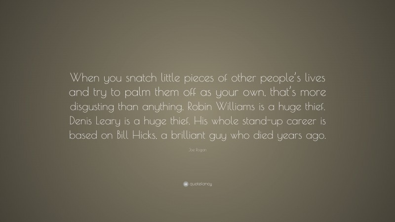 Joe Rogan Quote: “When you snatch little pieces of other people’s lives and try to palm them off as your own, that’s more disgusting than anything. Robin Williams is a huge thief. Denis Leary is a huge thief. His whole stand-up career is based on Bill Hicks, a brilliant guy who died years ago.”