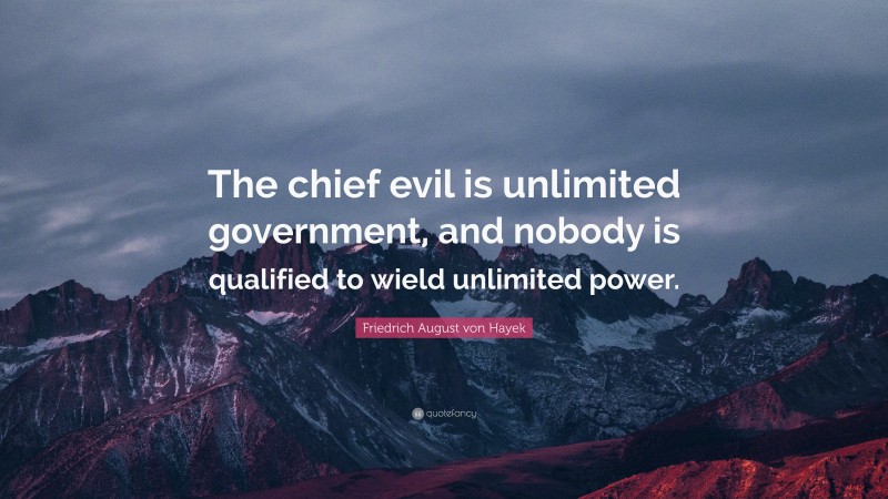 Friedrich August von Hayek Quote: “The chief evil is unlimited government, and nobody is qualified to wield unlimited power.”