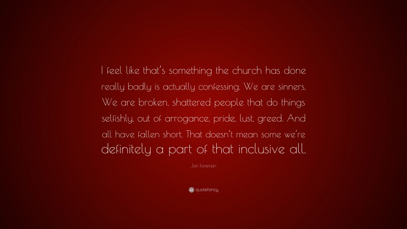 Jon Foreman Quote: “I feel like that’s something the church has done really badly is actually confessing. We are sinners. We are broken, shattered people that do things selfishly, out of arrogance, pride, lust, greed. And all have fallen short. That doesn’t mean some we’re definitely a part of that inclusive all.”