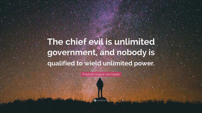 Friedrich August von Hayek Quote: “The chief evil is unlimited government, and nobody is qualified to wield unlimited power.”