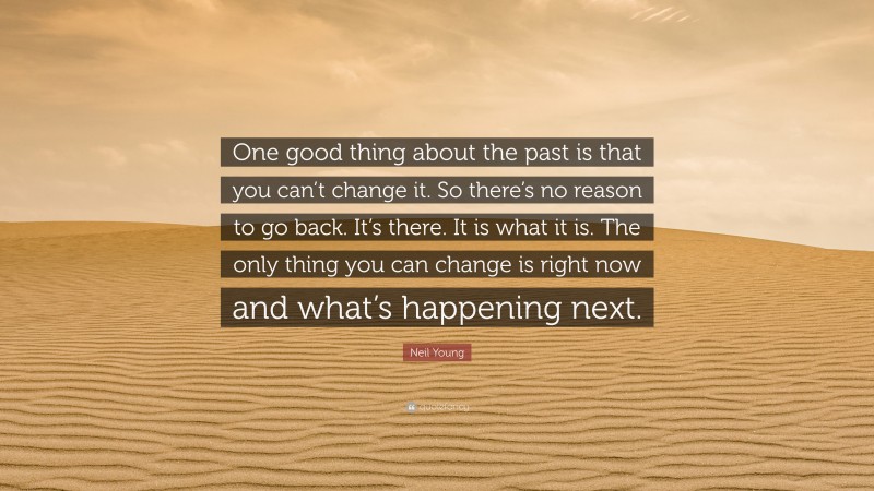Neil Young Quote: “One good thing about the past is that you can’t change it. So there’s no reason to go back. It’s there. It is what it is. The only thing you can change is right now and what’s happening next.”