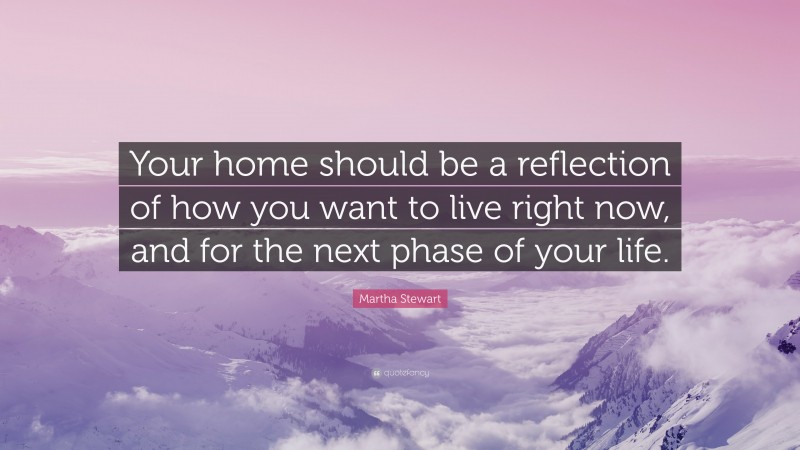 Martha Stewart Quote: “Your home should be a reflection of how you want to live right now, and for the next phase of your life.”