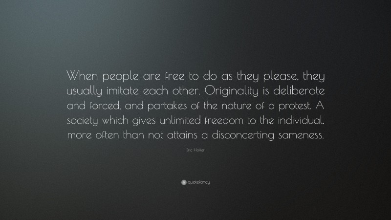 Eric Hoffer Quote: “When people are free to do as they please, they usually imitate each other. Originality is deliberate and forced, and partakes of the nature of a protest. A society which gives unlimited freedom to the individual, more often than not attains a disconcerting sameness.”