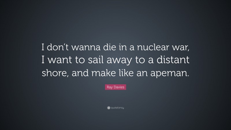 Ray Davies Quote: “I don’t wanna die in a nuclear war, I want to sail away to a distant shore, and make like an apeman.”