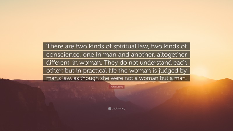 Henrik Ibsen Quote: “There are two kinds of spiritual law, two kinds of conscience, one in man and another, altogether different, in woman. They do not understand each other; but in practical life the woman is judged by man’s law, as though she were not a woman but a man.”