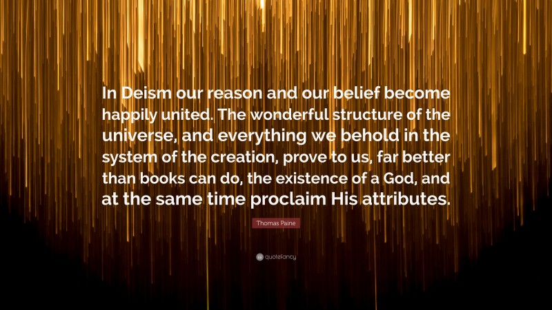 Thomas Paine Quote: “In Deism our reason and our belief become happily united. The wonderful structure of the universe, and everything we behold in the system of the creation, prove to us, far better than books can do, the existence of a God, and at the same time proclaim His attributes.”