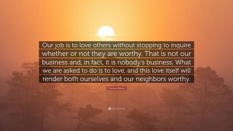 Thomas Merton Quote: “Our job is to love others without stopping to inquire whether or not they are worthy. That is not our business and, in fact, it is nobody's business. What we are asked to do is to love, and this love itself will render both ourselves and our neighbors worthy.”