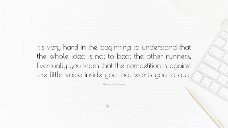 George A. Sheehan Quote: “It's very hard in the beginning to understand that the whole idea is not to beat the other runners. Eventually you learn that the competition is against the little voice inside you that wants you to quit.”