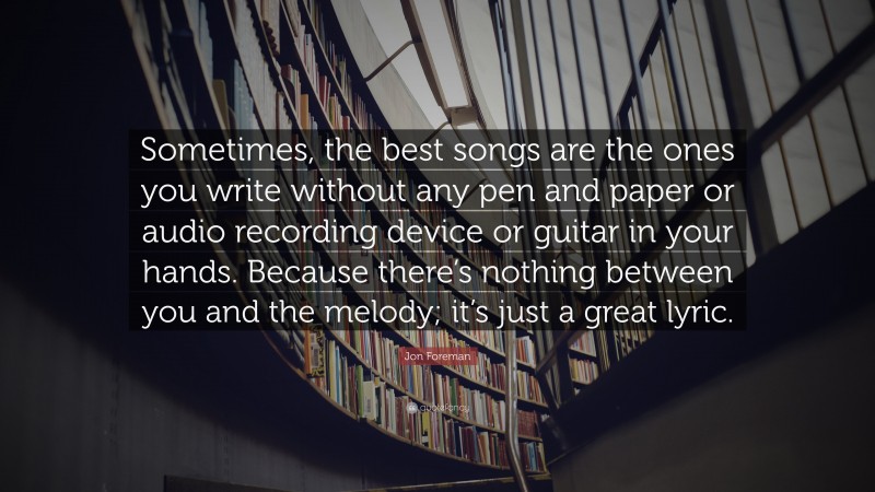 Jon Foreman Quote: “Sometimes, the best songs are the ones you write without any pen and paper or audio recording device or guitar in your hands. Because there’s nothing between you and the melody; it’s just a great lyric.”