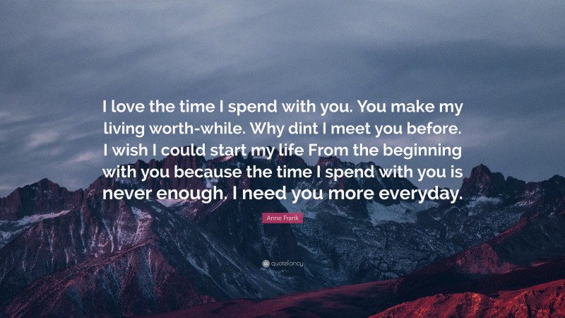 Anne Frank Quote: “I love the time I spend with you. You make my living worth-while. Why dint I meet you before. I wish I could start my life From the beginning with you because the time I spend with you is never enough. I need you more everyday.”