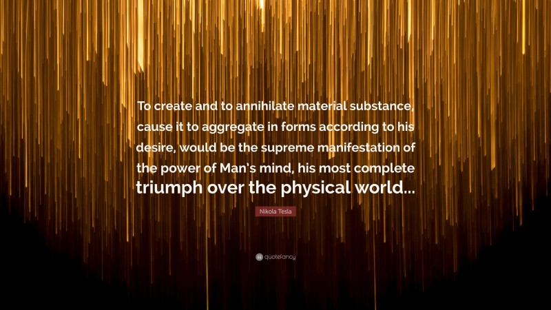 Nikola Tesla Quote: “To create and to annihilate material substance, cause it to aggregate in forms according to his desire, would be the supreme manifestation of the power of Man’s mind, his most complete triumph over the physical world...”