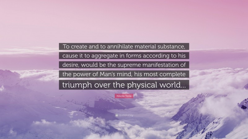 Nikola Tesla Quote: “To create and to annihilate material substance, cause it to aggregate in forms according to his desire, would be the supreme manifestation of the power of Man’s mind, his most complete triumph over the physical world...”