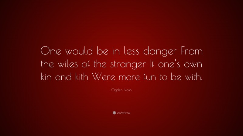 Ogden Nash Quote: “One would be in less danger From the wiles of the stranger If one’s own kin and kith Were more fun to be with.”