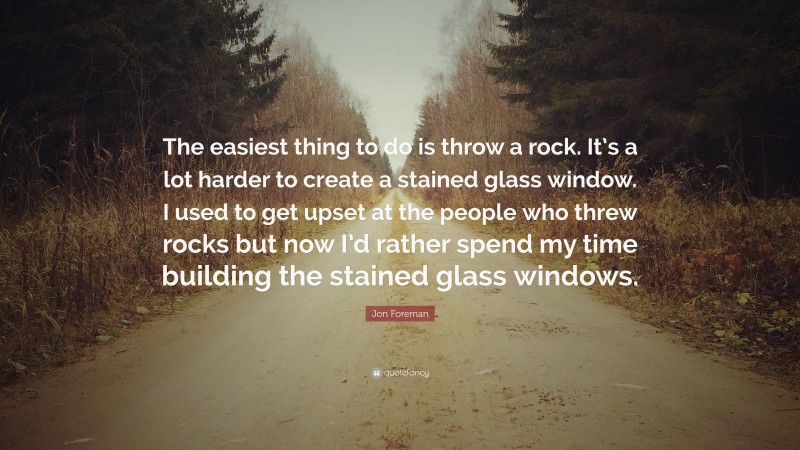 Jon Foreman Quote: “The easiest thing to do is throw a rock. It’s a lot harder to create a stained glass window. I used to get upset at the people who threw rocks but now I’d rather spend my time building the stained glass windows.”