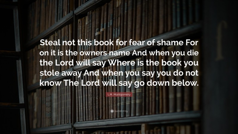 L.M. Montgomery Quote: “Steal not this book for fear of shame For on it is the owners name And when you die the Lord will say Where is the book you stole away And when you say you do not know The Lord will say go down below.”