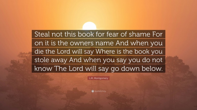 L.M. Montgomery Quote: “Steal not this book for fear of shame For on it is the owners name And when you die the Lord will say Where is the book you stole away And when you say you do not know The Lord will say go down below.”
