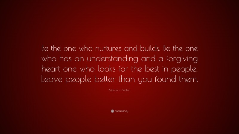 Marvin J. Ashton Quote: “Be the one who nurtures and builds. Be the one who has an understanding and a forgiving heart one who looks for the best in people. Leave people better than you found them.”