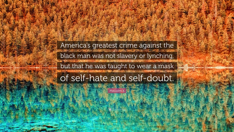 Malcolm X Quote: “America’s greatest crime against the black man was not slavery or lynching, but that he was taught to wear a mask of self-hate and self-doubt.”