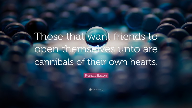 Francis Bacon Quote: “Those that want friends to open themselves unto are cannibals of their own hearts.”
