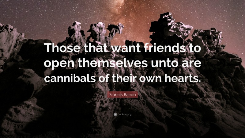 Francis Bacon Quote: “Those that want friends to open themselves unto are cannibals of their own hearts.”