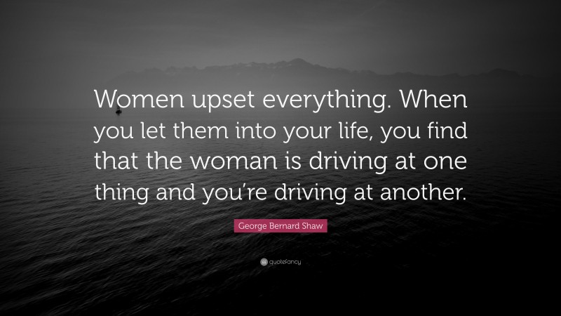 George Bernard Shaw Quote: “Women upset everything. When you let them into your life, you find that the woman is driving at one thing and you’re driving at another.”