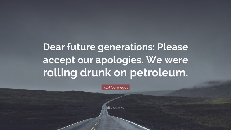 Kurt Vonnegut Quote: “Dear future generations: Please accept our apologies. We were rolling drunk on petroleum.”